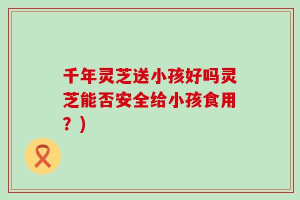 千年灵芝送小孩好吗灵芝能否安全给小孩食用?) 千年灵芝送小孩好吗灵芝能否安全给小孩食用?)