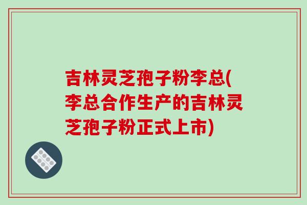 吉林灵芝孢子粉李总(李总合作生产的吉林灵芝孢子粉正式上市) 吉林灵芝孢子粉李总(李总合作生产的吉林灵芝孢子粉正式上市)