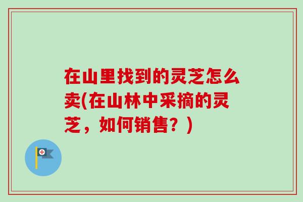 在山里找到的灵芝怎么卖(在山林中采摘的灵芝,如何销售?) 在山里找到的灵芝怎么卖(在山林中采摘的灵芝,如何销售?)