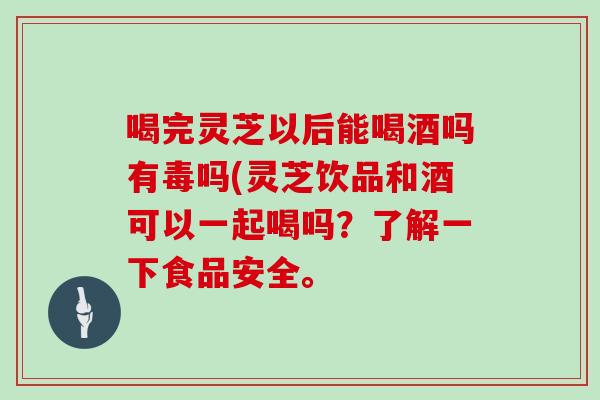 喝完灵芝以后能喝酒吗有毒吗(灵芝饮品和酒可以一起喝吗?了解一下食品安全。 喝完灵芝以后能喝酒吗有毒吗(灵芝饮品和酒可以一起喝吗?了解一下食品安全。