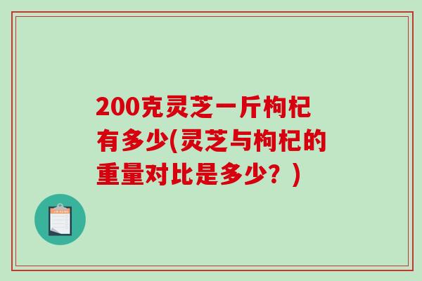 200克灵芝一斤枸杞有多少(灵芝与枸杞的重量对比是多少?) 200克灵芝一斤枸杞有多少(灵芝与枸杞的重量对比是多少?)