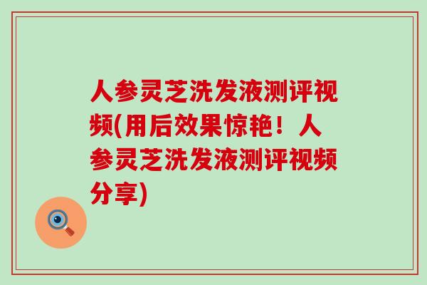 人参灵芝洗发液测评视频(用后效果惊艳!人参灵芝洗发液测评视频分享) 人参灵芝洗发液测评视频(用后效果惊艳!人参灵芝洗发液测评视频分享)