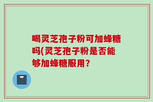 喝灵芝孢子粉可加蜂糖吗(灵芝孢子粉是否能够加蜂糖服用? 喝灵芝孢子粉可加蜂糖吗(灵芝孢子粉是否能够加蜂糖服用?