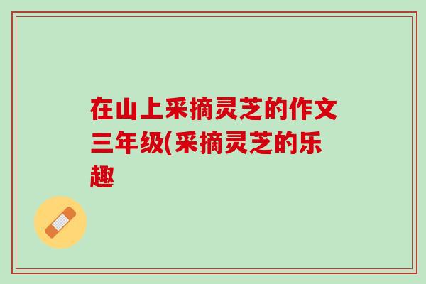 在山上采摘灵芝的作文三年级(采摘灵芝的乐趣 在山上采摘灵芝的作文三年级(采摘灵芝的乐趣