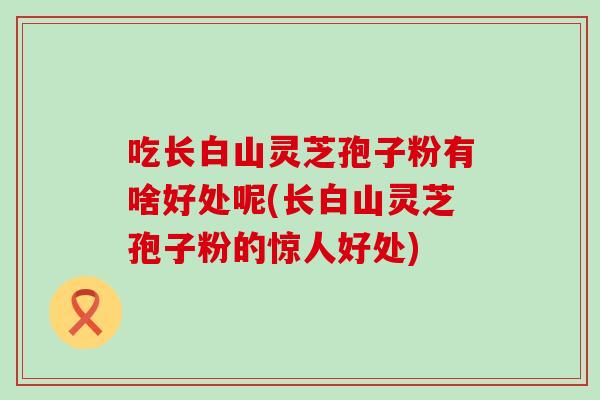 吃长白山灵芝孢子粉有啥好处呢(长白山灵芝孢子粉的惊人好处) 吃长白山灵芝孢子粉有啥好处呢(长白山灵芝孢子粉的惊人好处)