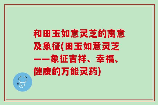 和田玉如意灵芝的寓意及象征(田玉如意灵芝——象征吉祥、幸福、健康的万能灵药) 和田玉如意灵芝的寓意及象征(田玉如意灵芝——象征吉祥、幸福、健康的万能灵药)