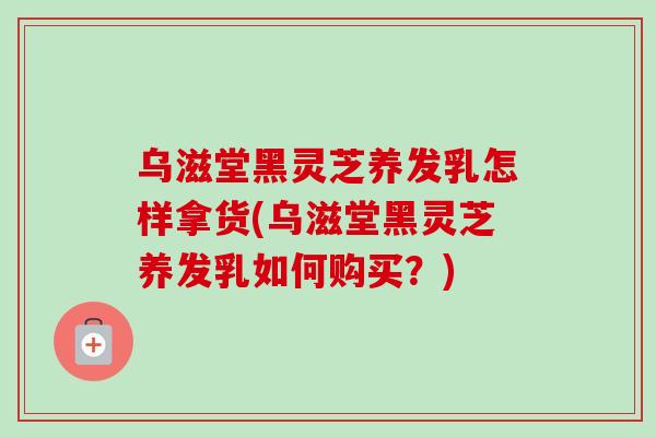 乌滋堂黑灵芝养发乳怎样拿货(乌滋堂黑灵芝养发乳如何购买?) 乌滋堂黑灵芝养发乳怎样拿货(乌滋堂黑灵芝养发乳如何购买?)