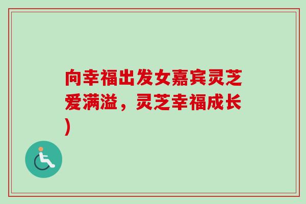 向幸福出发女嘉宾灵芝爱满溢,灵芝幸福成长) 向幸福出发女嘉宾灵芝爱满溢,灵芝幸福成长)