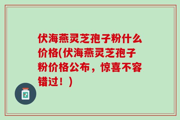 伏海燕灵芝孢子粉什么价格(伏海燕灵芝孢子粉价格公布,惊喜不容错过!) 伏海燕灵芝孢子粉什么价格(伏海燕灵芝孢子粉价格公布,惊喜不容错过!)