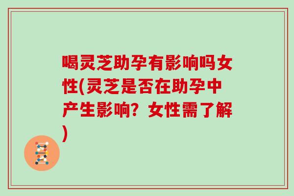 喝灵芝助孕有影响吗女性(灵芝是否在助孕中产生影响?女性需了解) 喝灵芝助孕有影响吗女性(灵芝是否在助孕中产生影响?女性需了解)