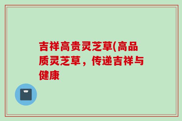 吉祥高贵灵芝草(高品质灵芝草,传递吉祥与健康 吉祥高贵灵芝草(高品质灵芝草,传递吉祥与健康