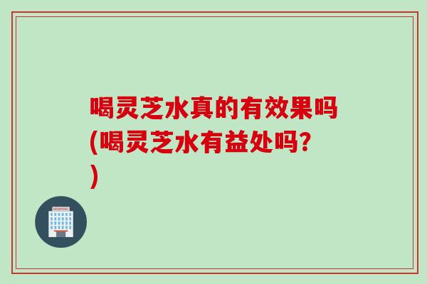 喝灵芝水真的有效果吗(喝灵芝水有益处吗?) 喝灵芝水真的有效果吗(喝灵芝水有益处吗?)