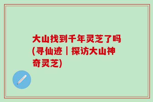 大山找到千年灵芝了吗(寻仙迹｜探访大山神奇灵芝)