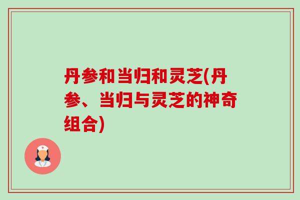 丹参和当归和灵芝(丹参、当归与灵芝的神奇组合) 丹参和当归和灵芝(丹参、当归与灵芝的神奇组合)