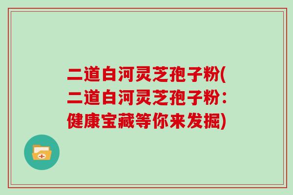 二道白河灵芝孢子粉(二道白河灵芝孢子粉：健康宝藏等你来发掘)
