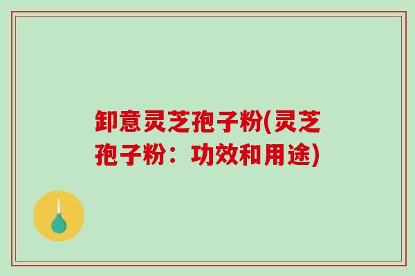 卸意灵芝孢子粉(灵芝孢子粉:功效和用途) 卸意灵芝孢子粉(灵芝孢子粉:功效和用途)