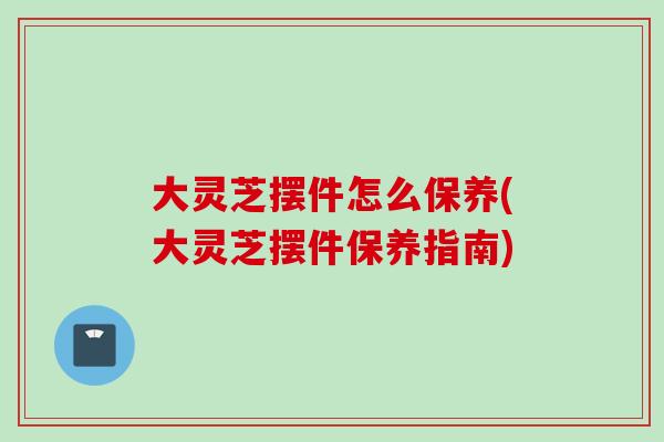 大灵芝摆件怎么保养(大灵芝摆件保养指南) 大灵芝摆件怎么保养(大灵芝摆件保养指南)
