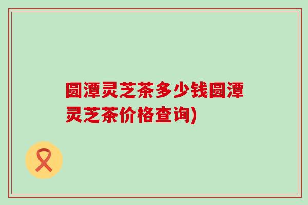 圆潭灵芝茶多少钱圆潭灵芝茶价格查询)