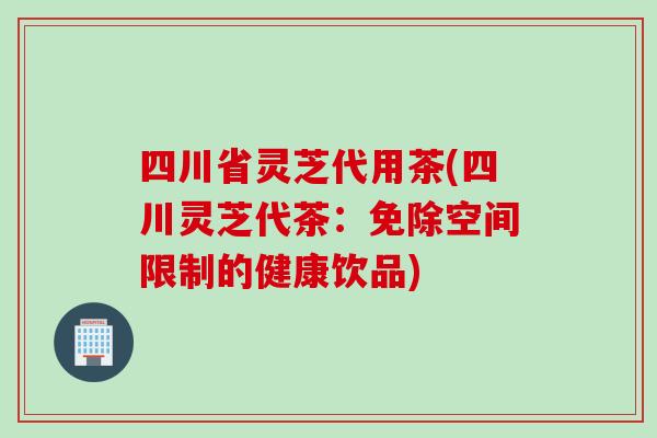 四川省灵芝代用茶(四川灵芝代茶：免除空间限制的健康饮品)