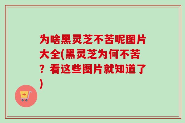 为啥黑灵芝不苦呢图片大全(黑灵芝为何不苦?看这些图片就知道了) 为啥黑灵芝不苦呢图片大全(黑灵芝为何不苦?看这些图片就知道了)