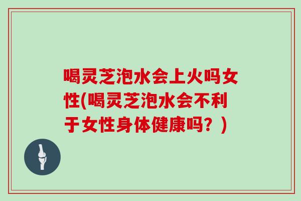 喝灵芝泡水会上火吗女性(喝灵芝泡水会不利于女性身体健康吗?) 喝灵芝泡水会上火吗女性(喝灵芝泡水会不利于女性身体健康吗?)