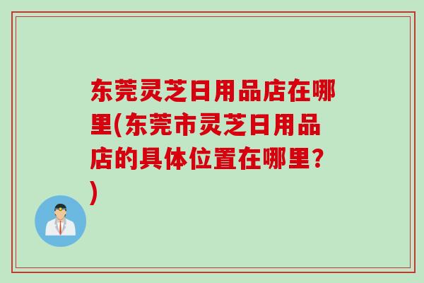 东莞灵芝日用品店在哪里(东莞市灵芝日用品店的具体位置在哪里?) 东莞灵芝日用品店在哪里(东莞市灵芝日用品店的具体位置在哪里?)
