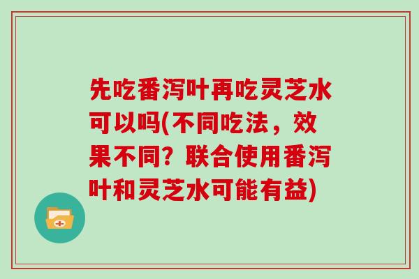 先吃番泻叶再吃灵芝水可以吗(不同吃法,效果不同?联合使用番泻叶和灵芝水可能有益) 先吃番泻叶再吃灵芝水可以吗(不同吃法,效果不同?联合使用番泻叶和灵芝水可能有益)