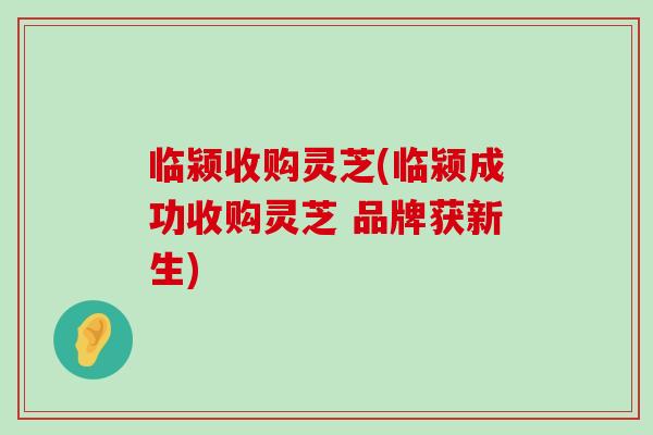 临颍收购灵芝(临颍成功收购灵芝 品牌获新生) 临颍收购灵芝(临颍成功收购灵芝 品牌获新生)