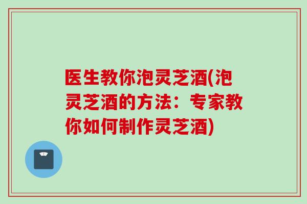 医生教你泡灵芝酒(泡灵芝酒的方法:专家教你如何制作灵芝酒) 医生教你泡灵芝酒(泡灵芝酒的方法:专家教你如何制作灵芝酒)