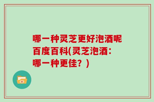 哪一种灵芝更好泡酒呢百度百科(灵芝泡酒:哪一种更佳?) 哪一种灵芝更好泡酒呢百度百科(灵芝泡酒:哪一种更佳?)
