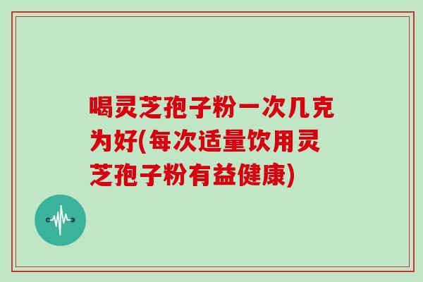 喝灵芝孢子粉一次几克为好(每次适量饮用灵芝孢子粉有益健康) 喝灵芝孢子粉一次几克为好(每次适量饮用灵芝孢子粉有益健康)