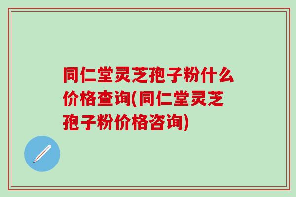 同仁堂灵芝孢子粉什么价格查询(同仁堂灵芝孢子粉价格咨询) 同仁堂灵芝孢子粉什么价格查询(同仁堂灵芝孢子粉价格咨询)