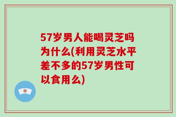 57岁男人能喝灵芝吗为什么(利用灵芝水平差不多的57岁男性可以食用么) 57岁男人能喝灵芝吗为什么(利用灵芝水平差不多的57岁男性可以食用么)