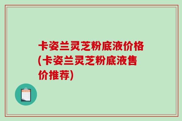 卡姿兰灵芝粉底液价格(卡姿兰灵芝粉底液售价推荐)
