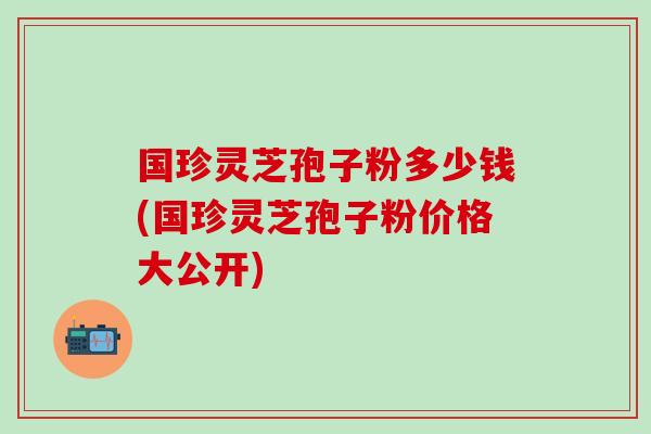 国珍灵芝孢子粉多少钱(国珍灵芝孢子粉价格大公开)