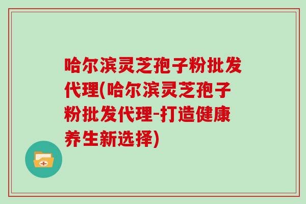 哈尔滨灵芝孢子粉批发代理(哈尔滨灵芝孢子粉批发代理-打造健康养生新选择) 哈尔滨灵芝孢子粉批发代理(哈尔滨灵芝孢子粉批发代理-打造健康养生新选择)