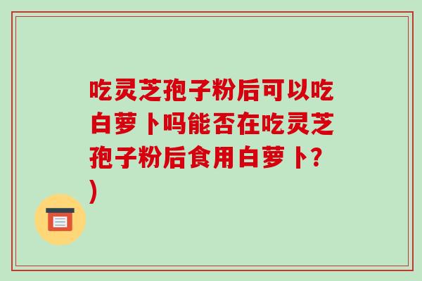 吃灵芝孢子粉后可以吃白萝卜吗能否在吃灵芝孢子粉后食用白萝卜?) 吃灵芝孢子粉后可以吃白萝卜吗能否在吃灵芝孢子粉后食用白萝卜?)