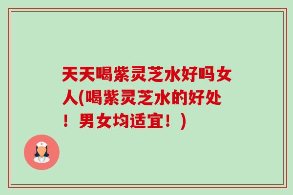 天天喝紫灵芝水好吗女人(喝紫灵芝水的好处!男女均适宜!) 天天喝紫灵芝水好吗女人(喝紫灵芝水的好处!男女均适宜!)