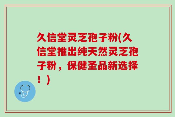 久信堂灵芝孢子粉(久信堂推出纯天然灵芝孢子粉,保健圣品新选择!) 久信堂灵芝孢子粉(久信堂推出纯天然灵芝孢子粉,保健圣品新选择!)