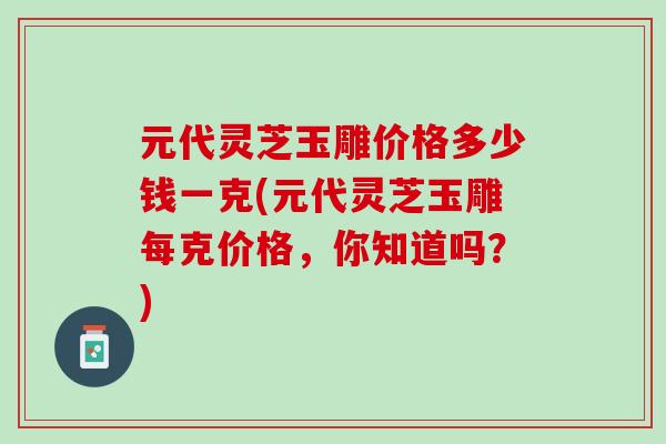 元代灵芝玉雕价格多少钱一克(元代灵芝玉雕每克价格,你知道吗?) 元代灵芝玉雕价格多少钱一克(元代灵芝玉雕每克价格,你知道吗?)