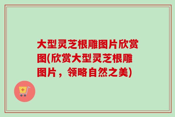 大型灵芝根雕图片欣赏图(欣赏大型灵芝根雕图片,领略自然之美) 大型灵芝根雕图片欣赏图(欣赏大型灵芝根雕图片,领略自然之美)