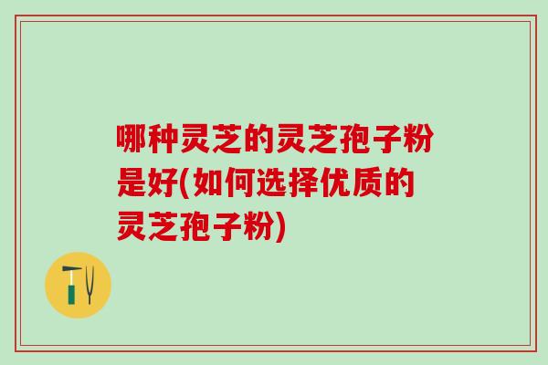 哪种灵芝的灵芝孢子粉是好(如何选择优质的灵芝孢子粉) 哪种灵芝的灵芝孢子粉是好(如何选择优质的灵芝孢子粉)