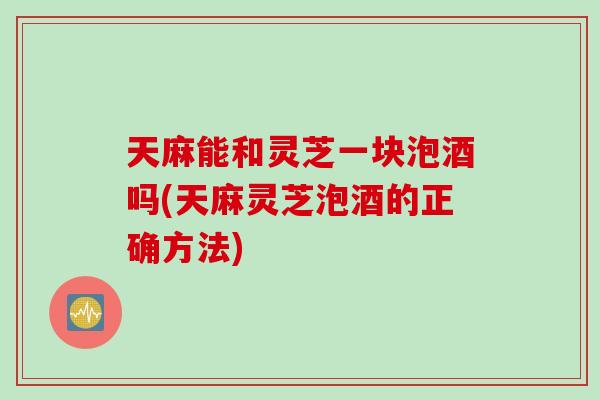 天麻能和灵芝一块泡酒吗(天麻灵芝泡酒的正确方法) 天麻能和灵芝一块泡酒吗(天麻灵芝泡酒的正确方法)