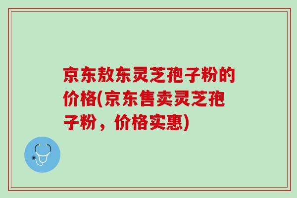 京东敖东灵芝孢子粉的价格(京东售卖灵芝孢子粉，价格实惠)