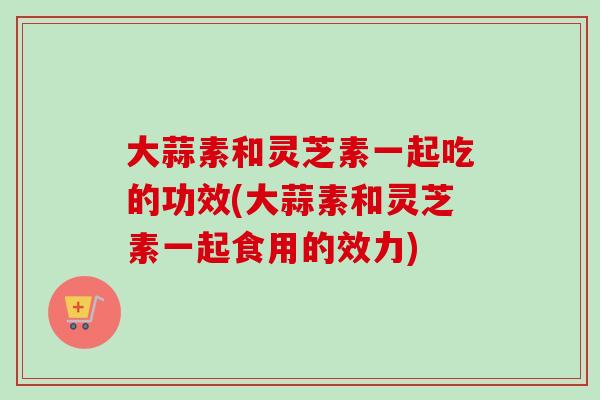 大蒜素和灵芝素一起吃的功效(大蒜素和灵芝素一起食用的效力) 大蒜素和灵芝素一起吃的功效(大蒜素和灵芝素一起食用的效力)