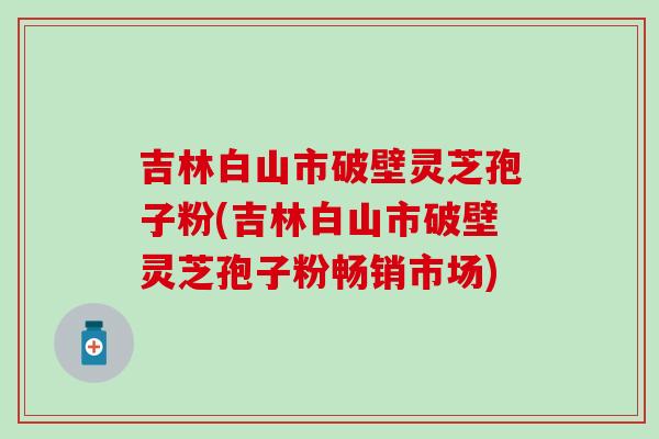 吉林白山市破壁灵芝孢子粉(吉林白山市破壁灵芝孢子粉畅销市场) 吉林白山市破壁灵芝孢子粉(吉林白山市破壁灵芝孢子粉畅销市场)