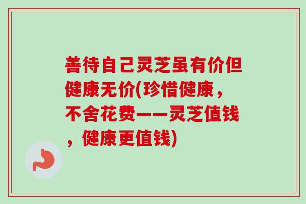 善待自己灵芝虽有价但健康无价(珍惜健康，不舍花费——灵芝值钱，健康更值钱)