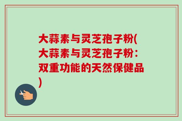 大蒜素与灵芝孢子粉(大蒜素与灵芝孢子粉:双重功能的天然保健品) 大蒜素与灵芝孢子粉(大蒜素与灵芝孢子粉:双重功能的天然保健品)