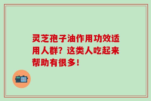 灵芝孢子油作用功效适用人群?这类人吃起来帮助有很多! 灵芝孢子油作用功效适用人群?这类人吃起来帮助有很多!