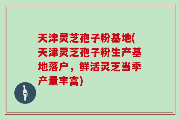 天津灵芝孢子粉基地(天津灵芝孢子粉生产基地落户，鲜活灵芝当季产量丰富)